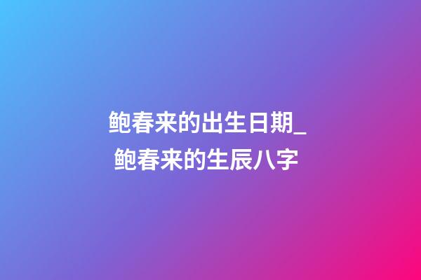 鲍春来的出生日期_  鲍春来的生辰八字